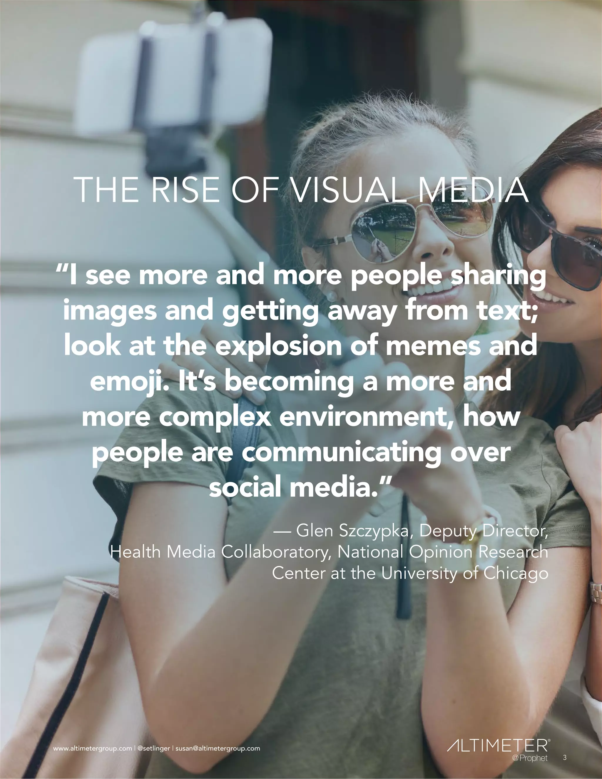 www.altimetergroup.com | @setlinger | susan@altimetergroup.com
3
THE RISE OF VISUAL MEDIA
“I see more and more people sharing
images and getting away from text;
look at the explosion of memes and
emoji. It’s becoming a more and
more complex environment, how
people are communicating over
social media.”
— Glen Szczypka, Deputy Director,
Health Media Collaboratory, National Opinion Research
Center at the University of Chicago
3
www.altimetergroup.com | @setlinger | susan@altimetergroup.com
 