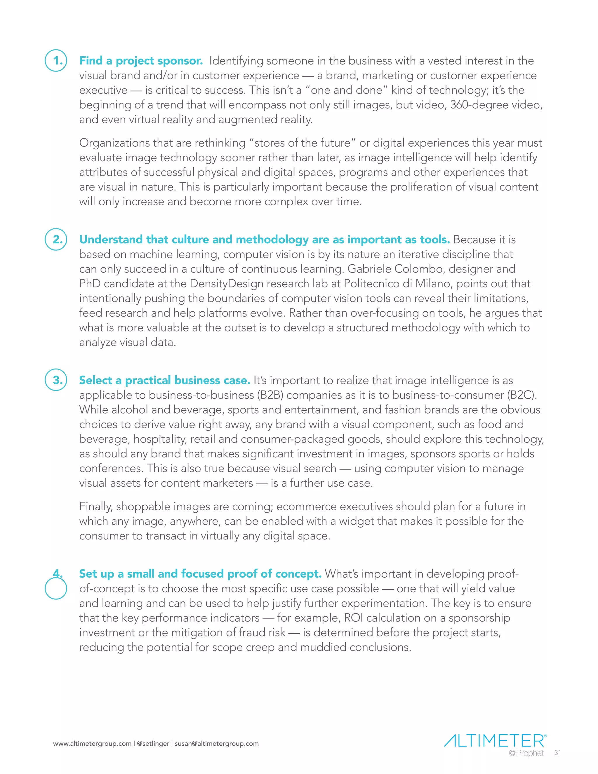www.altimetergroup.com | @setlinger | susan@altimetergroup.com
31
1.	 Find a project sponsor. Identifying someone in the business with a vested interest in the
visual brand and/or in customer experience — a brand, marketing or customer experience
executive — is critical to success. This isn’t a “one and done” kind of technology; it’s the
beginning of a trend that will encompass not only still images, but video, 360-degree video,
and even virtual reality and augmented reality.
Organizations that are rethinking “stores of the future” or digital experiences this year must
evaluate image technology sooner rather than later, as image intelligence will help identify
attributes of successful physical and digital spaces, programs and other experiences that
are visual in nature. This is particularly important because the proliferation of visual content
will only increase and become more complex over time.
2.	 Understand that culture and methodology are as important as tools. Because it is
based on machine learning, computer vision is by its nature an iterative discipline that
can only succeed in a culture of continuous learning. Gabriele Colombo, designer and
PhD candidate at the DensityDesign research lab at Politecnico di Milano, points out that
intentionally pushing the boundaries of computer vision tools can reveal their limitations,
feed research and help platforms evolve. Rather than over-focusing on tools, he argues that
what is more valuable at the outset is to develop a structured methodology with which to
analyze visual data.
3.	 Select a practical business case. It’s important to realize that image intelligence is as
applicable to business-to-business (B2B) companies as it is to business-to-consumer (B2C).
While alcohol and beverage, sports and entertainment, and fashion brands are the obvious
choices to derive value right away, any brand with a visual component, such as food and
beverage, hospitality, retail and consumer-packaged goods, should explore this technology,
as should any brand that makes significant investment in images, sponsors sports or holds
conferences. This is also true because visual search — using computer vision to manage
visual assets for content marketers — is a further use case.
Finally, shoppable images are coming; ecommerce executives should plan for a future in
which any image, anywhere, can be enabled with a widget that makes it possible for the
consumer to transact in virtually any digital space.
4.	 Set up a small and focused proof of concept. What’s important in developing proof-
of-concept is to choose the most specific use case possible — one that will yield value
and learning and can be used to help justify further experimentation. The key is to ensure
that the key performance indicators — for example, ROI calculation on a sponsorship
investment or the mitigation of fraud risk — is determined before the project starts,
reducing the potential for scope creep and muddied conclusions.
 