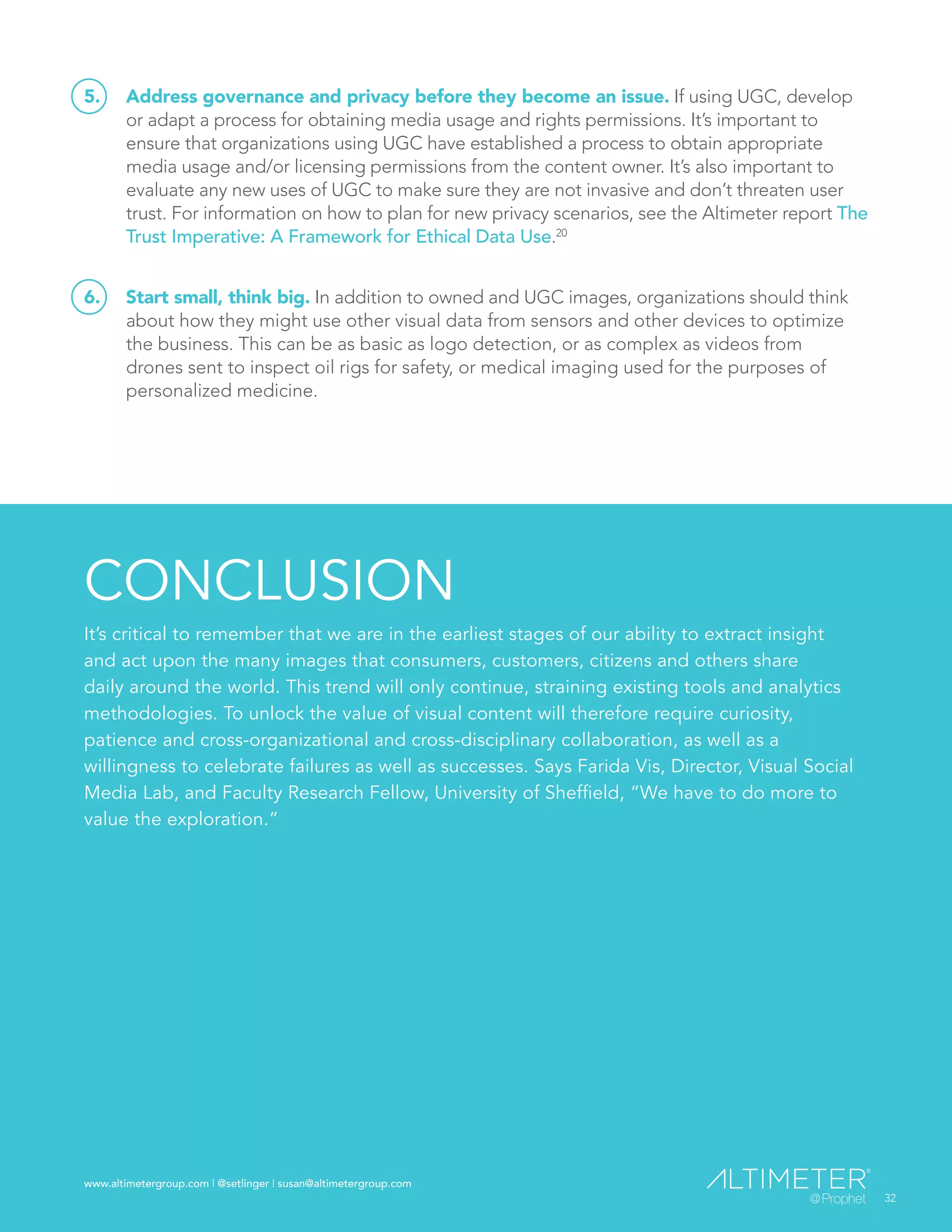 www.altimetergroup.com | @setlinger | susan@altimetergroup.com
32
5.	 Address governance and privacy before they become an issue. If using UGC, develop
or adapt a process for obtaining media usage and rights permissions. It’s important to
ensure that organizations using UGC have established a process to obtain appropriate
media usage and/or licensing permissions from the content owner. It’s also important to
evaluate any new uses of UGC to make sure they are not invasive and don’t threaten user
trust. For information on how to plan for new privacy scenarios, see the Altimeter report The
Trust Imperative: A Framework for Ethical Data Use.20
6.	 Start small, think big. In addition to owned and UGC images, organizations should think
about how they might use other visual data from sensors and other devices to optimize
the business. This can be as basic as logo detection, or as complex as videos from
drones sent to inspect oil rigs for safety, or medical imaging used for the purposes of
personalized medicine.
CONCLUSION
It’s critical to remember that we are in the earliest stages of our ability to extract insight
and act upon the many images that consumers, customers, citizens and others share
daily around the world. This trend will only continue, straining existing tools and analytics
methodologies. To unlock the value of visual content will therefore require curiosity,
patience and cross-organizational and cross-disciplinary collaboration, as well as a
willingness to celebrate failures as well as successes. Says Farida Vis, Director, Visual Social
Media Lab, and Faculty Research Fellow, University of Sheffield, “We have to do more to
value the exploration.”
32
www.altimetergroup.com | @setlinger | susan@altimetergroup.com
 