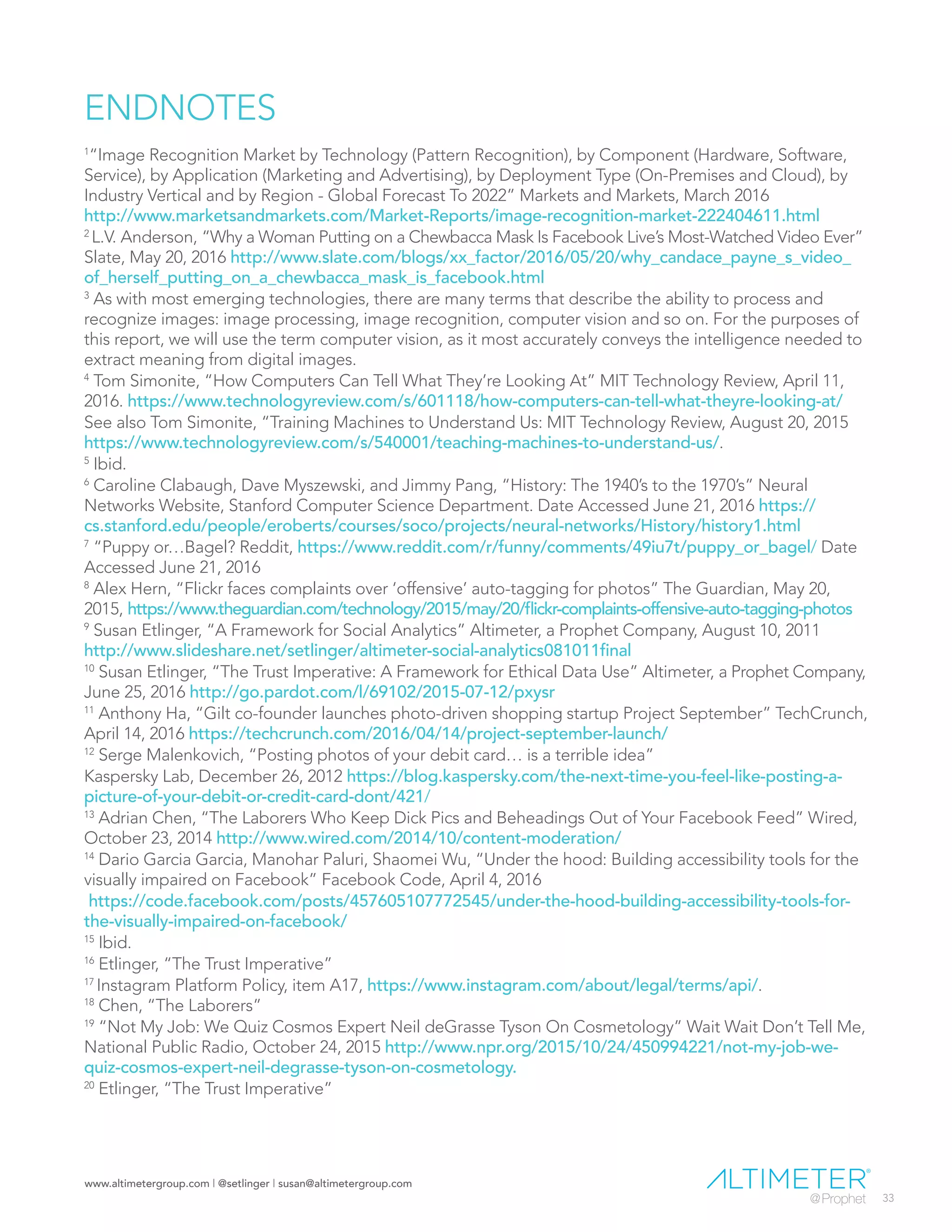 www.altimetergroup.com | @setlinger | susan@altimetergroup.com
33
ENDNOTES
1
“Image Recognition Market by Technology (Pattern Recognition), by Component (Hardware, Software,
Service), by Application (Marketing and Advertising), by Deployment Type (On-Premises and Cloud), by
Industry Vertical and by Region - Global Forecast To 2022” Markets and Markets, March 2016
http://www.marketsandmarkets.com/Market-Reports/image-recognition-market-222404611.html
2
L.V. Anderson, “Why a Woman Putting on a Chewbacca Mask Is Facebook Live’s Most-Watched Video Ever”
Slate, May 20, 2016 http://www.slate.com/blogs/xx_factor/2016/05/20/why_candace_payne_s_video_
of_herself_putting_on_a_chewbacca_mask_is_facebook.html
3
As with most emerging technologies, there are many terms that describe the ability to process and
recognize images: image processing, image recognition, computer vision and so on. For the purposes of
this report, we will use the term computer vision, as it most accurately conveys the intelligence needed to
extract meaning from digital images.
4
Tom Simonite, “How Computers Can Tell What They’re Looking At” MIT Technology Review, April 11,
2016. https://www.technologyreview.com/s/601118/how-computers-can-tell-what-theyre-looking-at/
See also Tom Simonite, “Training Machines to Understand Us: MIT Technology Review, August 20, 2015
https://www.technologyreview.com/s/540001/teaching-machines-to-understand-us/.
5
Ibid.
6
Caroline Clabaugh, Dave Myszewski, and Jimmy Pang, “History: The 1940’s to the 1970’s” Neural
Networks Website, Stanford Computer Science Department. Date Accessed June 21, 2016 https://
cs.stanford.edu/people/eroberts/courses/soco/projects/neural-networks/History/history1.html
7
“Puppy or…Bagel? Reddit, https://www.reddit.com/r/funny/comments/49iu7t/puppy_or_bagel/ Date
Accessed June 21, 2016
8
Alex Hern, “Flickr faces complaints over ‘offensive’ auto-tagging for photos” The Guardian, May 20,
2015, https://www.theguardian.com/technology/2015/may/20/flickr-complaints-offensive-auto-tagging-photos
9
Susan Etlinger, “A Framework for Social Analytics” Altimeter, a Prophet Company, August 10, 2011
http://www.slideshare.net/setlinger/altimeter-social-analytics081011final
10
Susan Etlinger, “The Trust Imperative: A Framework for Ethical Data Use” Altimeter, a Prophet Company,
June 25, 2016 http://go.pardot.com/l/69102/2015-07-12/pxysr
11
Anthony Ha, “Gilt co-founder launches photo-driven shopping startup Project September” TechCrunch,
April 14, 2016 https://techcrunch.com/2016/04/14/project-september-launch/
12
Serge Malenkovich, “Posting photos of your debit card… is a terrible idea”
Kaspersky Lab, December 26, 2012 https://blog.kaspersky.com/the-next-time-you-feel-like-posting-a-
picture-of-your-debit-or-credit-card-dont/421/
13
Adrian Chen, “The Laborers Who Keep Dick Pics and Beheadings Out of Your Facebook Feed” Wired,
October 23, 2014 http://www.wired.com/2014/10/content-moderation/
14
Dario Garcia Garcia, Manohar Paluri, Shaomei Wu, “Under the hood: Building accessibility tools for the
visually impaired on Facebook” Facebook Code, April 4, 2016
https://code.facebook.com/posts/457605107772545/under-the-hood-building-accessibility-tools-for-
the-visually-impaired-on-facebook/
15
Ibid.
16
Etlinger, “The Trust Imperative”
17
Instagram Platform Policy, item A17, https://www.instagram.com/about/legal/terms/api/.
18
Chen, “The Laborers”
19
“Not My Job: We Quiz Cosmos Expert Neil deGrasse Tyson On Cosmetology” Wait Wait Don’t Tell Me,
National Public Radio, October 24, 2015 http://www.npr.org/2015/10/24/450994221/not-my-job-we-
quiz-cosmos-expert-neil-degrasse-tyson-on-cosmetology.
20
Etlinger, “The Trust Imperative”
 
