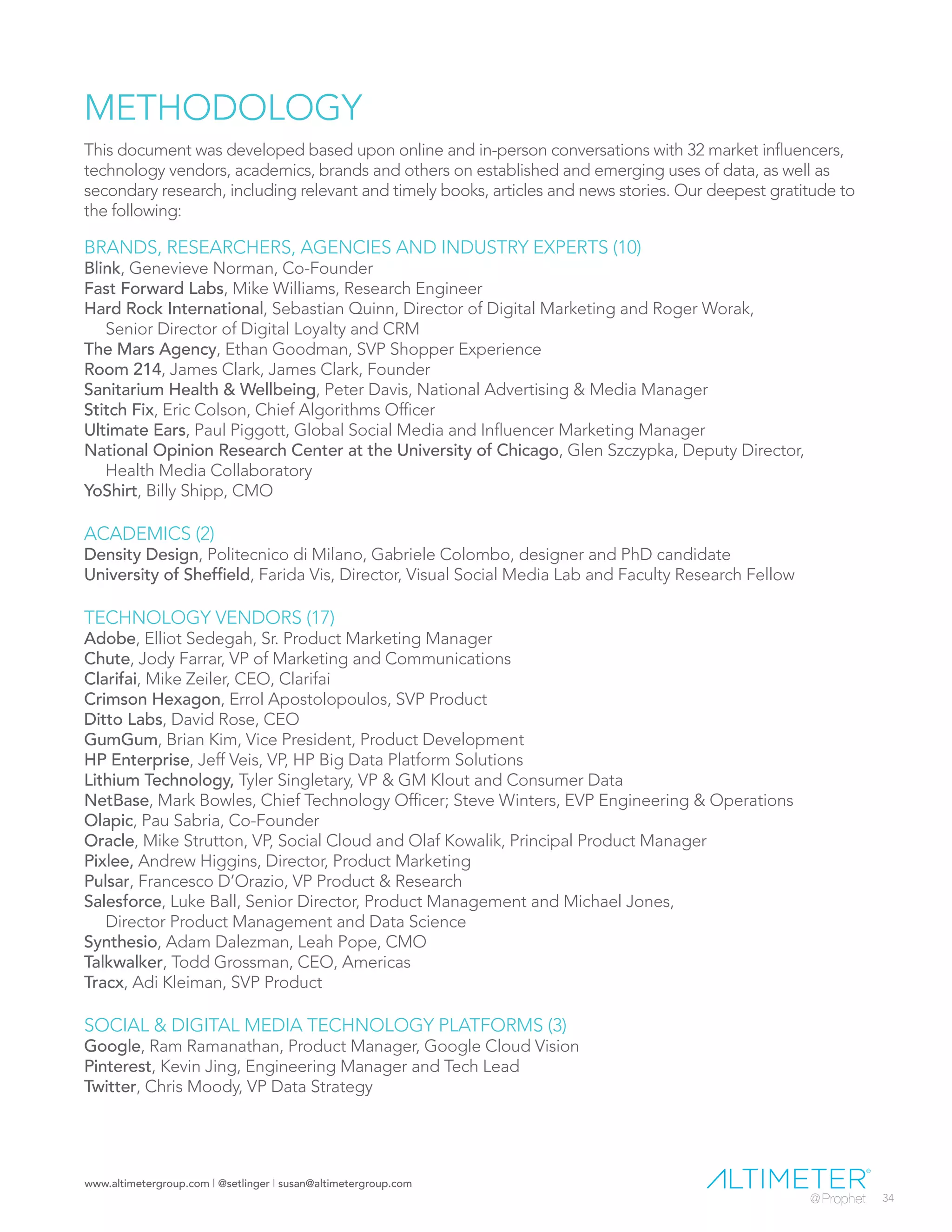 www.altimetergroup.com | @setlinger | susan@altimetergroup.com
34
METHODOLOGY
This document was developed based upon online and in-person conversations with 32 market influencers,
technology vendors, academics, brands and others on established and emerging uses of data, as well as
secondary research, including relevant and timely books, articles and news stories. Our deepest gratitude to
the following:
BRANDS, RESEARCHERS, AGENCIES AND INDUSTRY EXPERTS (10)
Blink, Genevieve Norman, Co-Founder
Fast Forward Labs, Mike Williams, Research Engineer
Hard Rock International, Sebastian Quinn, Director of Digital Marketing and Roger Worak,
Senior Director of Digital Loyalty and CRM
The Mars Agency, Ethan Goodman, SVP Shopper Experience
Room 214, James Clark, James Clark, Founder
Sanitarium Health & Wellbeing, Peter Davis, National Advertising & Media Manager
Stitch Fix, Eric Colson, Chief Algorithms Officer
Ultimate Ears, Paul Piggott, Global Social Media and Influencer Marketing Manager
National Opinion Research Center at the University of Chicago, Glen Szczypka, Deputy Director,
Health Media Collaboratory
YoShirt, Billy Shipp, CMO
ACADEMICS (2)
Density Design, Politecnico di Milano, Gabriele Colombo, designer and PhD candidate
University of Sheffield, Farida Vis, Director, Visual Social Media Lab and Faculty Research Fellow
TECHNOLOGY VENDORS (17)
Adobe, Elliot Sedegah, Sr. Product Marketing Manager
Chute, Jody Farrar, VP of Marketing and Communications
Clarifai, Mike Zeiler, CEO, Clarifai
Crimson Hexagon, Errol Apostolopoulos, SVP Product
Ditto Labs, David Rose, CEO
GumGum, Brian Kim, Vice President, Product Development
HP Enterprise, Jeff Veis, VP, HP Big Data Platform Solutions
Lithium Technology, Tyler Singletary, VP & GM Klout and Consumer Data
NetBase, Mark Bowles, Chief Technology Officer; Steve Winters, EVP Engineering & Operations
Olapic, Pau Sabria, Co-Founder
Oracle, Mike Strutton, VP, Social Cloud and Olaf Kowalik, Principal Product Manager
Pixlee, Andrew Higgins, Director, Product Marketing
Pulsar, Francesco D’Orazio, VP Product & Research
Salesforce, Luke Ball, Senior Director, Product Management and Michael Jones,
Director Product Management and Data Science
Synthesio, Adam Dalezman, Leah Pope, CMO
Talkwalker, Todd Grossman, CEO, Americas
Tracx, Adi Kleiman, SVP Product
SOCIAL & DIGITAL MEDIA TECHNOLOGY PLATFORMS (3)
Google, Ram Ramanathan, Product Manager, Google Cloud Vision
Pinterest, Kevin Jing, Engineering Manager and Tech Lead
Twitter, Chris Moody, VP Data Strategy
 