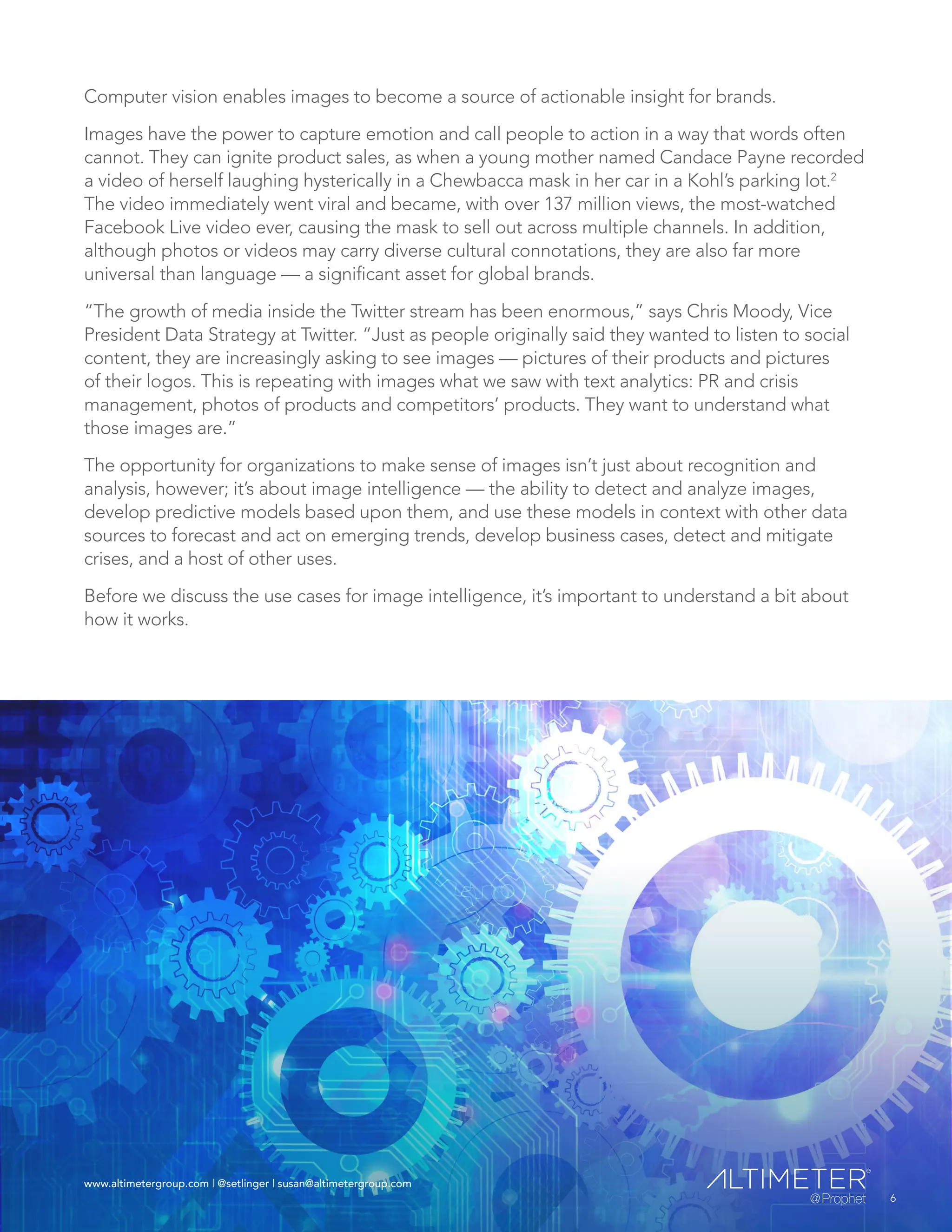 www.altimetergroup.com | @setlinger | susan@altimetergroup.com
6
Computer vision enables images to become a source of actionable insight for brands.
Images have the power to capture emotion and call people to action in a way that words often
cannot. They can ignite product sales, as when a young mother named Candace Payne recorded
a video of herself laughing hysterically in a Chewbacca mask in her car in a Kohl’s parking lot.2
The video immediately went viral and became, with over 137 million views, the most-watched
Facebook Live video ever, causing the mask to sell out across multiple channels. In addition,
although photos or videos may carry diverse cultural connotations, they are also far more
universal than language — a significant asset for global brands.
“The growth of media inside the Twitter stream has been enormous,” says Chris Moody, Vice
President Data Strategy at Twitter. “Just as people originally said they wanted to listen to social
content, they are increasingly asking to see images — pictures of their products and pictures
of their logos. This is repeating with images what we saw with text analytics: PR and crisis
management, photos of products and competitors’ products. They want to understand what
those images are.”
The opportunity for organizations to make sense of images isn’t just about recognition and
analysis, however; it’s about image intelligence — the ability to detect and analyze images,
develop predictive models based upon them, and use these models in context with other data
sources to forecast and act on emerging trends, develop business cases, detect and mitigate
crises, and a host of other uses.
Before we discuss the use cases for image intelligence, it’s important to understand a bit about
how it works.
6
www.altimetergroup.com | @setlinger | susan@altimetergroup.com
 