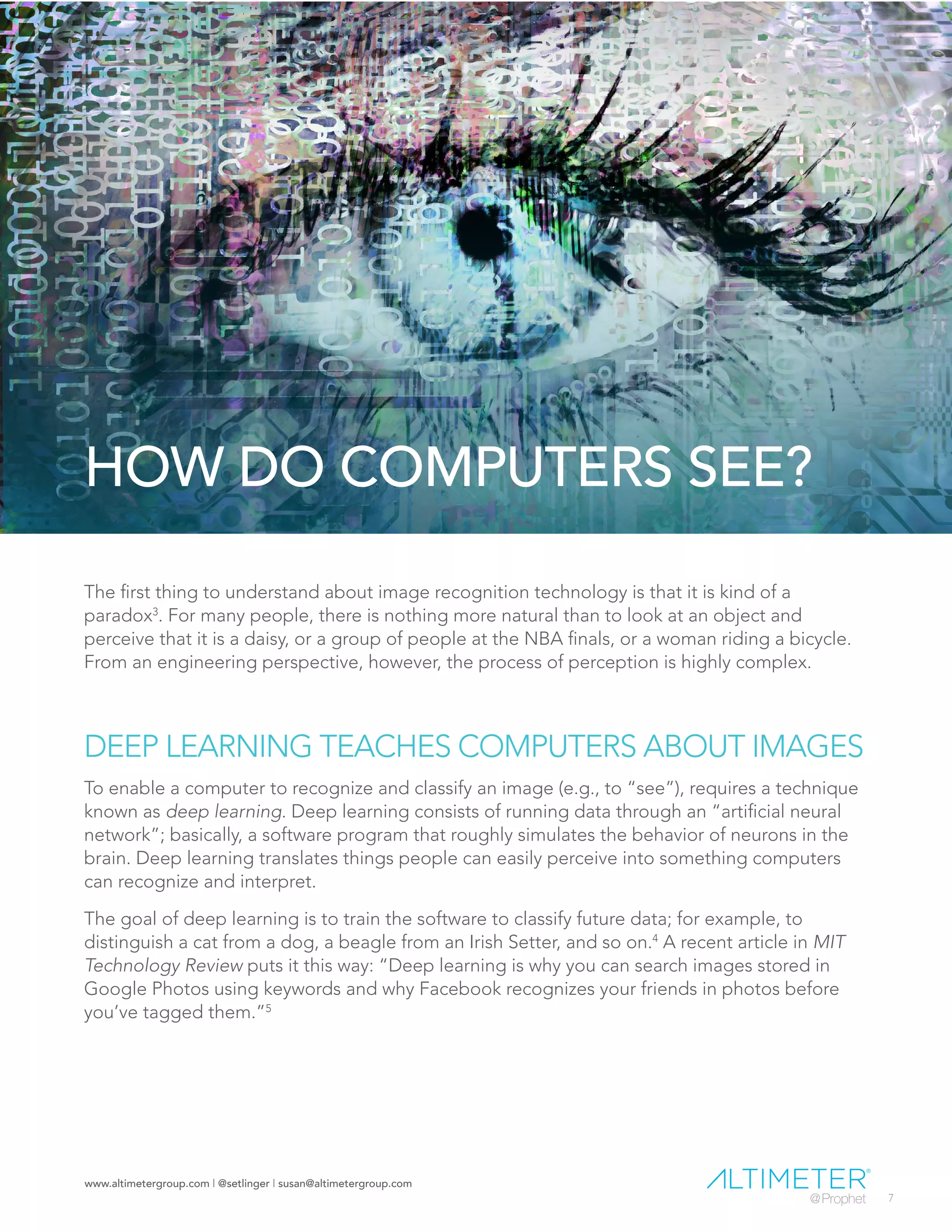 www.altimetergroup.com | @setlinger | susan@altimetergroup.com
7
HOW DO COMPUTERS SEE?
The first thing to understand about image recognition technology is that it is kind of a
paradox3
. For many people, there is nothing more natural than to look at an object and
perceive that it is a daisy, or a group of people at the NBA finals, or a woman riding a bicycle.
From an engineering perspective, however, the process of perception is highly complex.
DEEP LEARNING TEACHES COMPUTERS ABOUT IMAGES
To enable a computer to recognize and classify an image (e.g., to “see”), requires a technique
known as deep learning. Deep learning consists of running data through an “artificial neural
network”; basically, a software program that roughly simulates the behavior of neurons in the
brain. Deep learning translates things people can easily perceive into something computers
can recognize and interpret.
The goal of deep learning is to train the software to classify future data; for example, to
distinguish a cat from a dog, a beagle from an Irish Setter, and so on.4
A recent article in MIT
Technology Review puts it this way: “Deep learning is why you can search images stored in
Google Photos using keywords and why Facebook recognizes your friends in photos before
you’ve tagged them.”5
 
