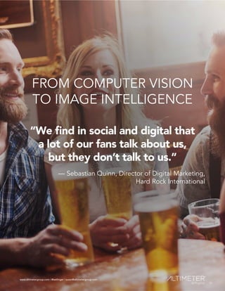 www.altimetergroup.com | @setlinger | susan@altimetergroup.com
12
FROM COMPUTER VISION
TO IMAGE INTELLIGENCE
“We find in social and digital that
a lot of our fans talk about us,
but they don’t talk to us.”
— Sebastian Quinn, Director of Digital Marketing,
Hard Rock International
12
www.altimetergroup.com | @setlinger | susan@altimetergroup.com
 