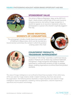 www.altimetergroup.com | @setlinger | susan@altimetergroup.com
16
FIGURE 8 PHOTOGRAPHS HIGHLIGHT HIDDEN BRAND OPPORTUNITY AND RISK
BRAND MENTIONS,
MOMENTS OF CONSUMPTION
This photograph includes a bottle featuring a partial logo
of Hellmann’s Mayonnaise, which can be counted as a
brand mention and shows the context in which the product
is being used in the meal.
SPONSORSHIP VALUE
This photo of Marcos Baghdatis, taken at the 2013 U.S.
Open, clearly shows a partial logo of the auto insurance
company esurance, but without image recognition it
would not appear as an esurance impression unless the
photographer or person who shared it explicitly tagged it
that way.
COUNTERFEIT PRODUCTS,
TRADEMARK INFRINGEMENT
This bottle of “Oil of Ulay” resembles a well-known beauty
product. Products such as these may constitute trademark
infringement. Image recognition technology can detect
authorized or unauthorized variations of logo or package
design, enabling organizations to enforce brand and product
standards.
The value of image intelligence is not confined to these three examples. In fact, while many
of the use cases for image analytics reside in digital marketing, they have value across
the organization. The following section illustrates a range of business use cases for image
intelligence: brand management, marketing, revenue generation, customer experience,
operations and innovation and strategy.
	
		
P
hoto: Steven PIsano, cc 2.
0
	
		 Photo: Twistin, cc 2.0
	
		
Ph
oto: Indi Samarajiva, cc. 2.
0
 