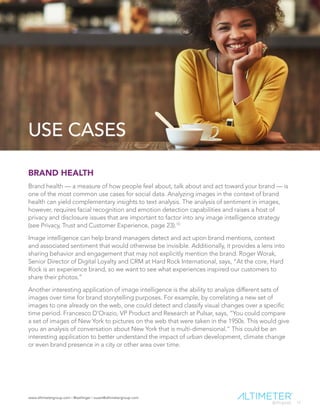 www.altimetergroup.com | @setlinger | susan@altimetergroup.com
17
USE CASES
BRAND HEALTH
Brand health — a measure of how people feel about, talk about and act toward your brand — is
one of the most common use cases for social data. Analyzing images in the context of brand
health can yield complementary insights to text analysis. The analysis of sentiment in images,
however, requires facial recognition and emotion detection capabilities and raises a host of
privacy and disclosure issues that are important to factor into any image intelligence strategy
(see Privacy, Trust and Customer Experience, page 23).10
Image intelligence can help brand managers detect and act upon brand mentions, context
and associated sentiment that would otherwise be invisible. Additionally, it provides a lens into
sharing behavior and engagement that may not explicitly mention the brand. Roger Worak,
Senior Director of Digital Loyalty and CRM at Hard Rock International, says, “At the core, Hard
Rock is an experience brand, so we want to see what experiences inspired our customers to
share their photos.”
Another interesting application of image intelligence is the ability to analyze different sets of
images over time for brand storytelling purposes. For example, by correlating a new set of
images to one already on the web, one could detect and classify visual changes over a specific
time period. Francesco D’Orazio, VP Product and Research at Pulsar, says, “You could compare
a set of images of New York to pictures on the web that were taken in the 1950s. This would give
you an analysis of conversation about New York that is multi-dimensional.” This could be an
interesting application to better understand the impact of urban development, climate change
or even brand presence in a city or other area over time.
 