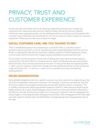 www.altimetergroup.com | @setlinger | susan@altimetergroup.com
24
PRIVACY, TRUST AND
CUSTOMER EXPERIENCE
As with any new use of data, the act of collecting, interpreting and acting on images has
implications for customer privacy and trust. Many of these, such as the choice to identify
individuals versus aggregating data, can be addressed within an existing privacy framework. But
computer vision introduces new considerations into the mix that can have an impact on customer
experience. Following are a few issues unique to images.
SOCIAL CUSTOMER CARE: ARE YOU TALKING TO ME?
There is established practice around posting to a social site when a customer loves (or
complains about) a product or service. Social service teams generally expect that the use of an
@ sign or hashtag that identifies the brand (as in @uber_support or #uber) represents a direct
communication with the brand. But images may be considered more private than text.
For example, if someone posts content with a hashtag, that may signal that they expect a
response from the brand. But if a company were to reach out because she was wearing their
brand of shoes, that could be perceived as intrusive. To ensure that they are operating within
a “safe” zone of customer interactions, brands must set guidelines that lay out the conditions
under which they will — or will not — reach out to customers who have not explicitly
addressed them.
MICRO-SEGMENTATION
Serving highly targeted content to a specific consumer can also cross the line, depending on the
consumer’s expectations about the interaction. For example, a furniture manufacturer may find
that many images of its products include pets and use that insight to inform a campaign. This
is unlikely to be sensitive, while segmentation based on health or other personal issues may be
highly sensitive. As a result, these strategies require careful monitoring to prevent interactions
that feel too intimate and that may erode trust in the brand. In general, rules of engagement for
using images in micro-segmentation strategies should follow rules of engagement for other data
uses with regard to sample sizes, de-identification and appropriate (and inappropriate) uses of
the data.
 