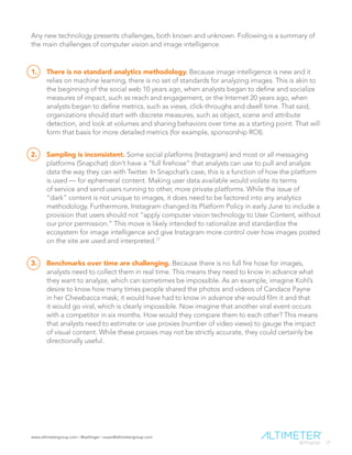 www.altimetergroup.com | @setlinger | susan@altimetergroup.com
27
Any new technology presents challenges, both known and unknown. Following is a summary of
the main challenges of computer vision and image intelligence.
1.	 There is no standard analytics methodology. Because image intelligence is new and it
relies on machine learning, there is no set of standards for analyzing images. This is akin to
the beginning of the social web 10 years ago, when analysts began to define and socialize
measures of impact, such as reach and engagement, or the Internet 20 years ago, when
analysts began to define metrics, such as views, click-throughs and dwell time. That said,
organizations should start with discrete measures, such as object, scene and attribute
detection, and look at volumes and sharing behaviors over time as a starting point. That will
form that basis for more detailed metrics (for example, sponsorship ROI).
2.	 Sampling is inconsistent. Some social platforms (Instagram) and most or all messaging
platforms (Snapchat) don’t have a “full firehose” that analysts can use to pull and analyze
data the way they can with Twitter. In Snapchat’s case, this is a function of how the platform
is used — for ephemeral content. Making user data available would violate its terms
of service and send users running to other, more private platforms. While the issue of
“dark” content is not unique to images, it does need to be factored into any analytics
methodology. Furthermore, Instagram changed its Platform Policy in early June to include a
provision that users should not “apply computer vision technology to User Content, without
our prior permission.” This move is likely intended to rationalize and standardize the
ecosystem for image intelligence and give Instagram more control over how images posted
on the site are used and interpreted.17
3.	 Benchmarks over time are challenging. Because there is no full fire hose for images,
analysts need to collect them in real time. This means they need to know in advance what
they want to analyze, which can sometimes be impossible. As an example, imagine Kohl’s
desire to know how many times people shared the photos and videos of Candace Payne
in her Chewbacca mask; it would have had to know in advance she would film it and that
it would go viral, which is clearly impossible. Now imagine that another viral event occurs
with a competitor in six months. How would they compare them to each other? This means
that analysts need to estimate or use proxies (number of video views) to gauge the impact
of visual content. While these proxies may not be strictly accurate, they could certainly be
directionally useful.
 