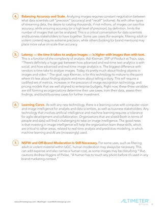 www.altimetergroup.com | @setlinger | susan@altimetergroup.com
28
4.	 Balancing Accuracy and Scale. Analyzing images requires constant negotiation between
what data scientists call “precision” (accuracy) and “recall” (volume). As with other types
of streaming data, the desire to catalog thousands, if not millions, of images can sacrifice
accuracy; while ensuring accuracy (or a high level of precision), by definition, limits the
number of images that can be analyzed. This is a critical conversation for data scientists
and business stakeholders to have together. Some use cases (for example, filtering adult or
violent content) require extreme precision, while others (looking for brand mentions) may
place more value on scale than accuracy.
5.	 Latency — the time it takes to analyze images — is higher with images than with text.
This is a function of the complexity of analysis. Adi Kleiman, SVP of Product at Tracx, says,
“There’s definitely a huge gap between how advanced and real-time text analytics is with
social, and how advanced and real-time image analytics is. The biggest difference with
vendors is time take to analyze images. Today it’s pretty much about finding objects in
images and video.” The goal, says Kleiman, is for this technology to mature to the point
where it’s less about finding objects and more about telling a story. This will require a
codified set of metrics, increases in the precision of image recognition technology, and
pricing models that are well aligned to enterprise budgets. Right now, these three variables
are still forming as organizations determine their use cases, train their data, assess their
findings, and build business cases for further investment.
6.	 Learning Curve. As with any new technology, there is a learning curve with computer vision
and image intelligence for analysts and data scientists, as well as business stakeholders. Any
technology that involves artificial intelligence and machine learning requires a tolerance
for agile development and collaboration. Organizations that are siloed (both in terms of
people and data) will find it challenging to take on image intelligence. The good news
is that investing in image intelligence will help the organization learn these skills, which
are critical to other areas, related to real-time analysis and predictive modeling, in which
machine learning and AI are (increasingly) used.
7.	 NSFW and Off-Brand Moderation Is Still Necessary. For some uses, such as filtering
adult or violent material within UGC, human moderation may always be necessary. This
can add expense and also carries a human cost, as some images may be disturbing.18
But,
cautions Andrew Higgins of Pixlee, “A human has to touch any photo before it’s used in any
brand marketing context.”
 