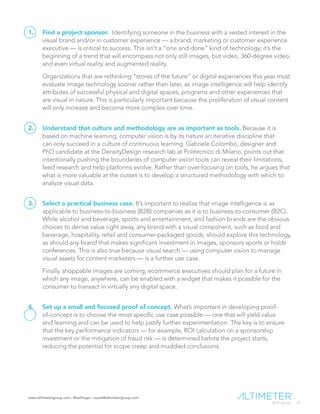 www.altimetergroup.com | @setlinger | susan@altimetergroup.com
31
1.	 Find a project sponsor. Identifying someone in the business with a vested interest in the
visual brand and/or in customer experience — a brand, marketing or customer experience
executive — is critical to success. This isn’t a “one and done” kind of technology; it’s the
beginning of a trend that will encompass not only still images, but video, 360-degree video,
and even virtual reality and augmented reality.
Organizations that are rethinking “stores of the future” or digital experiences this year must
evaluate image technology sooner rather than later, as image intelligence will help identify
attributes of successful physical and digital spaces, programs and other experiences that
are visual in nature. This is particularly important because the proliferation of visual content
will only increase and become more complex over time.
2.	 Understand that culture and methodology are as important as tools. Because it is
based on machine learning, computer vision is by its nature an iterative discipline that
can only succeed in a culture of continuous learning. Gabriele Colombo, designer and
PhD candidate at the DensityDesign research lab at Politecnico di Milano, points out that
intentionally pushing the boundaries of computer vision tools can reveal their limitations,
feed research and help platforms evolve. Rather than over-focusing on tools, he argues that
what is more valuable at the outset is to develop a structured methodology with which to
analyze visual data.
3.	 Select a practical business case. It’s important to realize that image intelligence is as
applicable to business-to-business (B2B) companies as it is to business-to-consumer (B2C).
While alcohol and beverage, sports and entertainment, and fashion brands are the obvious
choices to derive value right away, any brand with a visual component, such as food and
beverage, hospitality, retail and consumer-packaged goods, should explore this technology,
as should any brand that makes significant investment in images, sponsors sports or holds
conferences. This is also true because visual search — using computer vision to manage
visual assets for content marketers — is a further use case.
Finally, shoppable images are coming; ecommerce executives should plan for a future in
which any image, anywhere, can be enabled with a widget that makes it possible for the
consumer to transact in virtually any digital space.
4.	 Set up a small and focused proof of concept. What’s important in developing proof-
of-concept is to choose the most specific use case possible — one that will yield value
and learning and can be used to help justify further experimentation. The key is to ensure
that the key performance indicators — for example, ROI calculation on a sponsorship
investment or the mitigation of fraud risk — is determined before the project starts,
reducing the potential for scope creep and muddied conclusions.
 