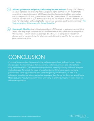 www.altimetergroup.com | @setlinger | susan@altimetergroup.com
32
5.	 Address governance and privacy before they become an issue. If using UGC, develop
or adapt a process for obtaining media usage and rights permissions. It’s important to
ensure that organizations using UGC have established a process to obtain appropriate
media usage and/or licensing permissions from the content owner. It’s also important to
evaluate any new uses of UGC to make sure they are not invasive and don’t threaten user
trust. For information on how to plan for new privacy scenarios, see the Altimeter report The
Trust Imperative: A Framework for Ethical Data Use.20
6.	 Start small, think big. In addition to owned and UGC images, organizations should think
about how they might use other visual data from sensors and other devices to optimize
the business. This can be as basic as logo detection, or as complex as videos from
drones sent to inspect oil rigs for safety, or medical imaging used for the purposes of
personalized medicine.
CONCLUSION
It’s critical to remember that we are in the earliest stages of our ability to extract insight
and act upon the many images that consumers, customers, citizens and others share
daily around the world. This trend will only continue, straining existing tools and analytics
methodologies. To unlock the value of visual content will therefore require curiosity,
patience and cross-organizational and cross-disciplinary collaboration, as well as a
willingness to celebrate failures as well as successes. Says Farida Vis, Director, Visual Social
Media Lab, and Faculty Research Fellow, University of Sheffield, “We have to do more to
value the exploration.”
32
www.altimetergroup.com | @setlinger | susan@altimetergroup.com
 