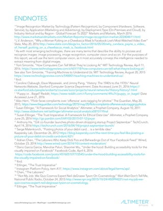 www.altimetergroup.com | @setlinger | susan@altimetergroup.com
33
ENDNOTES
1
“Image Recognition Market by Technology (Pattern Recognition), by Component (Hardware, Software,
Service), by Application (Marketing and Advertising), by Deployment Type (On-Premises and Cloud), by
Industry Vertical and by Region - Global Forecast To 2022” Markets and Markets, March 2016
http://www.marketsandmarkets.com/Market-Reports/image-recognition-market-222404611.html
2
L.V. Anderson, “Why a Woman Putting on a Chewbacca Mask Is Facebook Live’s Most-Watched Video Ever”
Slate, May 20, 2016 http://www.slate.com/blogs/xx_factor/2016/05/20/why_candace_payne_s_video_
of_herself_putting_on_a_chewbacca_mask_is_facebook.html
3
As with most emerging technologies, there are many terms that describe the ability to process and
recognize images: image processing, image recognition, computer vision and so on. For the purposes of
this report, we will use the term computer vision, as it most accurately conveys the intelligence needed to
extract meaning from digital images.
4
Tom Simonite, “How Computers Can Tell What They’re Looking At” MIT Technology Review, April 11,
2016. https://www.technologyreview.com/s/601118/how-computers-can-tell-what-theyre-looking-at/
See also Tom Simonite, “Training Machines to Understand Us: MIT Technology Review, August 20, 2015
https://www.technologyreview.com/s/540001/teaching-machines-to-understand-us/.
5
Ibid.
6
Caroline Clabaugh, Dave Myszewski, and Jimmy Pang, “History: The 1940’s to the 1970’s” Neural
Networks Website, Stanford Computer Science Department. Date Accessed June 21, 2016 https://
cs.stanford.edu/people/eroberts/courses/soco/projects/neural-networks/History/history1.html
7
“Puppy or…Bagel? Reddit, https://www.reddit.com/r/funny/comments/49iu7t/puppy_or_bagel/ Date
Accessed June 21, 2016
8
Alex Hern, “Flickr faces complaints over ‘offensive’ auto-tagging for photos” The Guardian, May 20,
2015, https://www.theguardian.com/technology/2015/may/20/flickr-complaints-offensive-auto-tagging-photos
9
Susan Etlinger, “A Framework for Social Analytics” Altimeter, a Prophet Company, August 10, 2011
http://www.slideshare.net/setlinger/altimeter-social-analytics081011final
10
Susan Etlinger, “The Trust Imperative: A Framework for Ethical Data Use” Altimeter, a Prophet Company,
June 25, 2016 http://go.pardot.com/l/69102/2015-07-12/pxysr
11
Anthony Ha, “Gilt co-founder launches photo-driven shopping startup Project September” TechCrunch,
April 14, 2016 https://techcrunch.com/2016/04/14/project-september-launch/
12
Serge Malenkovich, “Posting photos of your debit card… is a terrible idea”
Kaspersky Lab, December 26, 2012 https://blog.kaspersky.com/the-next-time-you-feel-like-posting-a-
picture-of-your-debit-or-credit-card-dont/421/
13
Adrian Chen, “The Laborers Who Keep Dick Pics and Beheadings Out of Your Facebook Feed” Wired,
October 23, 2014 http://www.wired.com/2014/10/content-moderation/
14
Dario Garcia Garcia, Manohar Paluri, Shaomei Wu, “Under the hood: Building accessibility tools for the
visually impaired on Facebook” Facebook Code, April 4, 2016
https://code.facebook.com/posts/457605107772545/under-the-hood-building-accessibility-tools-for-
the-visually-impaired-on-facebook/
15
Ibid.
16
Etlinger, “The Trust Imperative”
17
Instagram Platform Policy, item A17, https://www.instagram.com/about/legal/terms/api/.
18
Chen, “The Laborers”
19
“Not My Job: We Quiz Cosmos Expert Neil deGrasse Tyson On Cosmetology” Wait Wait Don’t Tell Me,
National Public Radio, October 24, 2015 http://www.npr.org/2015/10/24/450994221/not-my-job-we-
quiz-cosmos-expert-neil-degrasse-tyson-on-cosmetology.
20
Etlinger, “The Trust Imperative”
 