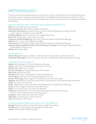 www.altimetergroup.com | @setlinger | susan@altimetergroup.com
34
METHODOLOGY
This document was developed based upon online and in-person conversations with 32 market influencers,
technology vendors, academics, brands and others on established and emerging uses of data, as well as
secondary research, including relevant and timely books, articles and news stories. Our deepest gratitude to
the following:
BRANDS, RESEARCHERS, AGENCIES AND INDUSTRY EXPERTS (10)
Blink, Genevieve Norman, Co-Founder
Fast Forward Labs, Mike Williams, Research Engineer
Hard Rock International, Sebastian Quinn, Director of Digital Marketing and Roger Worak,
Senior Director of Digital Loyalty and CRM
The Mars Agency, Ethan Goodman, SVP Shopper Experience
Room 214, James Clark, James Clark, Founder
Sanitarium Health & Wellbeing, Peter Davis, National Advertising & Media Manager
Stitch Fix, Eric Colson, Chief Algorithms Officer
Ultimate Ears, Paul Piggott, Global Social Media and Influencer Marketing Manager
National Opinion Research Center at the University of Chicago, Glen Szczypka, Deputy Director,
Health Media Collaboratory
YoShirt, Billy Shipp, CMO
ACADEMICS (2)
Density Design, Politecnico di Milano, Gabriele Colombo, designer and PhD candidate
University of Sheffield, Farida Vis, Director, Visual Social Media Lab and Faculty Research Fellow
TECHNOLOGY VENDORS (17)
Adobe, Elliot Sedegah, Sr. Product Marketing Manager
Chute, Jody Farrar, VP of Marketing and Communications
Clarifai, Mike Zeiler, CEO, Clarifai
Crimson Hexagon, Errol Apostolopoulos, SVP Product
Ditto Labs, David Rose, CEO
GumGum, Brian Kim, Vice President, Product Development
HP Enterprise, Jeff Veis, VP, HP Big Data Platform Solutions
Lithium Technology, Tyler Singletary, VP & GM Klout and Consumer Data
NetBase, Mark Bowles, Chief Technology Officer; Steve Winters, EVP Engineering & Operations
Olapic, Pau Sabria, Co-Founder
Oracle, Mike Strutton, VP, Social Cloud and Olaf Kowalik, Principal Product Manager
Pixlee, Andrew Higgins, Director, Product Marketing
Pulsar, Francesco D’Orazio, VP Product & Research
Salesforce, Luke Ball, Senior Director, Product Management and Michael Jones,
Director Product Management and Data Science
Synthesio, Adam Dalezman, Leah Pope, CMO
Talkwalker, Todd Grossman, CEO, Americas
Tracx, Adi Kleiman, SVP Product
SOCIAL & DIGITAL MEDIA TECHNOLOGY PLATFORMS (3)
Google, Ram Ramanathan, Product Manager, Google Cloud Vision
Pinterest, Kevin Jing, Engineering Manager and Tech Lead
Twitter, Chris Moody, VP Data Strategy
 