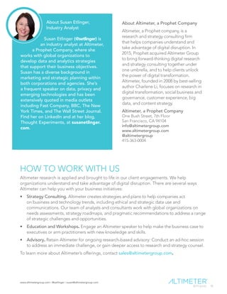 www.altimetergroup.com | @setlinger | susan@altimetergroup.com
36
HOW TO WORK WITH US
Altimeter research is applied and brought to life in our client engagements. We help
organizations understand and take advantage of digital disruption. There are several ways
Altimeter can help you with your business initiatives:
•	 Strategy Consulting. Altimeter creates strategies and plans to help companies act
on business and technology trends, including ethical and strategic data use and
communications. Our team of analysts and consultants work with global organizations on
needs assessments, strategy roadmaps, and pragmatic recommendations to address a range
of strategic challenges and opportunities.
•	 Education and Workshops. Engage an Altimeter speaker to help make the business case to
executives or arm practitioners with new knowledge and skills.
•	 Advisory. Retain Altimeter for ongoing research-based advisory: Conduct an ad-hoc session
to address an immediate challenge, or gain deeper access to research and strategy counsel.
To learn more about Altimeter’s offerings, contact sales@altimetergroup.com.
About Susan Etlinger,
Industry Analyst
Susan Etlinger (@setlinger) is
an industry analyst at Altimeter,
a Prophet Company, where she
works with global organizations to
develop data and analytics strategies
that support their business objectives.
Susan has a diverse background in
marketing and strategic planning within
both corporations and agencies. She’s
a frequent speaker on data, privacy and
emerging technologies and has been
extensively quoted in media outlets
including Fast Company, BBC, The New
York Times, and The Wall Street Journal.
Find her on LinkedIn and at her blog,
Thought Experiments, at susanetlinger.
com.
About Altimeter, a Prophet Company
Altimeter, a Prophet company, is a
research and strategy consulting firm
that helps companies understand and
take advantage of digital disruption. In
2015, Prophet acquired Altimeter Group
to bring forward-thinking digital research
and strategy consulting together under
one umbrella, and to help clients unlock
the power of digital transformation.
Altimeter, founded in 2008 by best-selling
author Charlene Li, focuses on research in
digital transformation, social business and
governance, customer experience, big
data, and content strategy.
Altimeter, a Prophet Company
One Bush Street, 7th Floor
San Francisco, CA 94104
info@altimetergroup.com
www.altimetergroup.com
@altimetergroup
415-363-0004
 