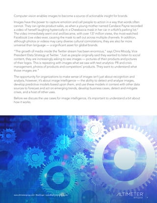 www.altimetergroup.com | @setlinger | susan@altimetergroup.com
6
Computer vision enables images to become a source of actionable insight for brands.
Images have the power to capture emotion and call people to action in a way that words often
cannot. They can ignite product sales, as when a young mother named Candace Payne recorded
a video of herself laughing hysterically in a Chewbacca mask in her car in a Kohl’s parking lot.2
The video immediately went viral and became, with over 137 million views, the most-watched
Facebook Live video ever, causing the mask to sell out across multiple channels. In addition,
although photos or videos may carry diverse cultural connotations, they are also far more
universal than language — a significant asset for global brands.
“The growth of media inside the Twitter stream has been enormous,” says Chris Moody, Vice
President Data Strategy at Twitter. “Just as people originally said they wanted to listen to social
content, they are increasingly asking to see images — pictures of their products and pictures
of their logos. This is repeating with images what we saw with text analytics: PR and crisis
management, photos of products and competitors’ products. They want to understand what
those images are.”
The opportunity for organizations to make sense of images isn’t just about recognition and
analysis, however; it’s about image intelligence — the ability to detect and analyze images,
develop predictive models based upon them, and use these models in context with other data
sources to forecast and act on emerging trends, develop business cases, detect and mitigate
crises, and a host of other uses.
Before we discuss the use cases for image intelligence, it’s important to understand a bit about
how it works.
6
www.altimetergroup.com | @setlinger | susan@altimetergroup.com
 