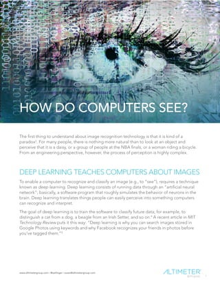 www.altimetergroup.com | @setlinger | susan@altimetergroup.com
7
HOW DO COMPUTERS SEE?
The first thing to understand about image recognition technology is that it is kind of a
paradox3
. For many people, there is nothing more natural than to look at an object and
perceive that it is a daisy, or a group of people at the NBA finals, or a woman riding a bicycle.
From an engineering perspective, however, the process of perception is highly complex.
DEEP LEARNING TEACHES COMPUTERS ABOUT IMAGES
To enable a computer to recognize and classify an image (e.g., to “see”), requires a technique
known as deep learning. Deep learning consists of running data through an “artificial neural
network”; basically, a software program that roughly simulates the behavior of neurons in the
brain. Deep learning translates things people can easily perceive into something computers
can recognize and interpret.
The goal of deep learning is to train the software to classify future data; for example, to
distinguish a cat from a dog, a beagle from an Irish Setter, and so on.4
A recent article in MIT
Technology Review puts it this way: “Deep learning is why you can search images stored in
Google Photos using keywords and why Facebook recognizes your friends in photos before
you’ve tagged them.”5
 
