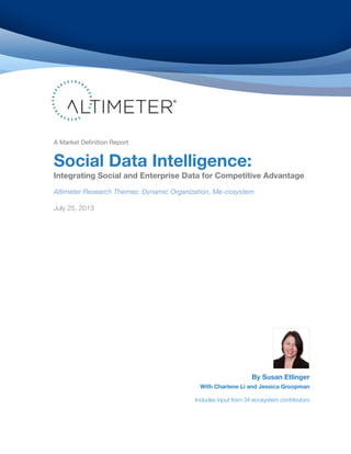 A Market Definition Report

Social Data Intelligence:

Integrating Social and Enterprise Data for Competitive Advantage
Altimeter Research Themes: Dynamic Organization, Me-cosystem
July 25, 2013

By Susan Etlinger

With Charlene Li and Jessica Groopman

Includes input from 34 ecosystem contributors

 