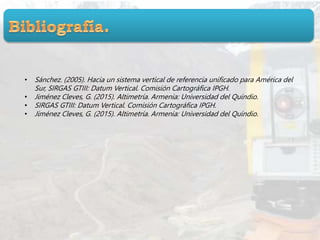 • Sánchez. (2005). Hacia un sistema vertical de referencia unificado para América del
Sur, SIRGAS GTIII: Datum Vertical. Comisión Cartográfica IPGH.
• Jiménez Cleves, G. (2015). Altimetría. Armenia: Universidad del Quindio.
• SIRGAS GTIII: Datum Vertical. Comisión Cartográfica IPGH.
• Jiménez Cleves, G. (2015). Altimetría. Armenia: Universidad del Quindio.
 