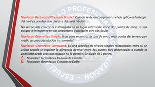 Nivelación Recíproca (Nivelación Simple): Cuando se desea comprobar si el eje óptico del anteojo
del nivel es paralelo a la directriz del nivel tubular.
No sea posible colocar el instrumento en un lugar intermedio entre dos puntos de mira, ya sea
porque se interponga un río, un pantano o cualquier otro obstáculo.
Nivelación Geométrica Simple: Sirve para encontrar la cota de uno o más puntos del terreno por
medio de una sola estación instrumental.
Nivelación Geométrica Compuesta: Es una sucesión de niveles simples relacionados entre sí; se
utiliza cuando se requiere la diferencia de nivel entre dos puntos muy distanciados o cuando la
visibilidad desde una sola estación no lo permite. Se divide en 2 partes:
A. Nivelación Geométrica Compuesta Sencilla.
B. Nivelación Geométrica Compuesta Doble.
 