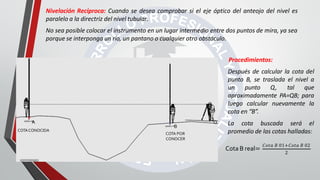Nivelación Recíproca: Cuando se desea comprobar si el eje óptico del anteojo del nivel es
paralelo a la directriz del nivel tubular.
No sea posible colocar el instrumento en un lugar intermedio entre dos puntos de mira, ya sea
porque se interponga un río, un pantano o cualquier otro obstáculo.
Procedimientos:
Después de calcular la cota del
punto B, se traslada el nivel a
un punto Q, tal que
aproximadamente PA=QB; para
luego calcular nuevamente la
cota en “B”.
La cota buscada será el
promedio de las cotas halladas:
Q
B
COTA POR
CONOCER
A
COTACONOCIDA
Cota B real=
𝐶𝑜𝑡𝑎 𝐵 01+𝐶𝑜𝑡𝑎 𝐵 02
2
 