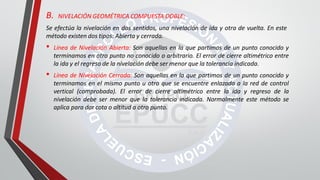B. NIVELACIÓN GEOMÉTRICA COMPUESTA DOBLE:
Se efectúa la nivelación en dos sentidos, una nivelación de ida y otra de vuelta. En este
método existen dos tipos: Abierta y cerrada.
• Línea de Nivelación Abierta: Son aquellas en la que partimos de un punto conocido y
terminamos en otro punto no conocido o arbitrario. El error de cierre altimétrico entre
la ida y el regreso de la nivelación debe ser menor que la tolerancia indicada.
• Línea de Nivelación Cerrada: Son aquellas en la que partimos de un punto conocido y
terminamos en el mismo punto u otro que se encuentre enlazada a la red de control
vertical (comprobada). El error de cierre altimétrico entre la ida y regreso de la
nivelación debe ser menor que la tolerancia indicada. Normalmente este método se
aplica para dar cota o altitud a otro punto.
 