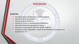 ALTIMETRIA:
 Conceptos básicos de Altimetría y su campo laboral.
 Manejo del Nivel de ingeniero.
 Clases y redes de Nivelación.
 Cálculos de errores y compensaciones altimétricas.
 Cálculo de pendientes según tipo de trabajo.
 Control de movimiento de tierra con Nivel de Ingeniero.
 Creación de Perfil Longitudinal a través de una Nivelación compuesta en el
programa Civil 3d.
TOPOGRAFÍA
 