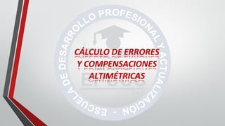 CÁLCULO DE ERRORES
Y COMPENSACIONES
ALTIMÉTRICAS
 