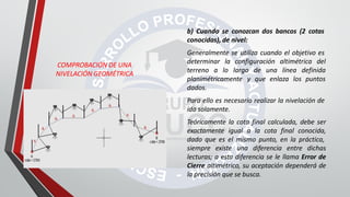 COMPROBACIÓN DE UNA
NIVELACIÓN GEOMÉTRICA
b) Cuando se conozcan dos bancos (2 cotas
conocidas), de nivel:
Generalmente se utiliza cuando el objetivo es
determinar la configuración altimétrica del
terreno a lo largo de una línea definida
planimétricamente y que enlaza los puntos
dados.
Para ello es necesario realizar la nivelación de
ida solamente.
Teóricamente la cota final calculada, debe ser
exactamente igual a la cota final conocida,
dado que es el mismo punto, en la práctica,
siempre existe una diferencia entre dichas
lecturas; a esta diferencia se le llama Error de
Cierre altimétrico, su aceptación dependerá de
la precisión que se busca.
 