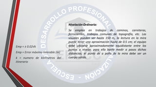 Nivelación Ordinaria:
Se emplea en trabajos de caminos, carreteras,
ferrocarriles, trabajos comunes de topografía, etc. Las
visuales pueden ser hasta 150 m, la lectura en la mira
puede tener una aproximación hasta de 0.5 cm; el equipo
debe ubicarse aproximadamente equidistante entre los
puntos a nivelar, para ello basta medir a pasos dichas
distancias; el punto de a pollo de la mira debe ser un
cuerpo solido.
Emp = ± 0.02√k
Emp = Error máximo tolerable (m)
k = numero de kilómetros del
itinerario
 