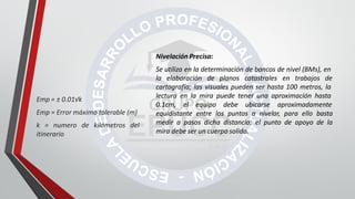 Nivelación Precisa:
Se utiliza en la determinación de bancos de nivel (BMs), en
la elaboración de planos catastrales en trabajos de
cartografía; las visuales pueden ser hasta 100 metros, la
lectura en la mira puede tener una aproximación hasta
0.1cm, el equipo debe ubicarse aproximadamente
equidistante entre los puntos a nivelar, para ello basta
medir a pasos dicha distancia; el punto de apoyo de la
mira debe ser un cuerpo solido.
Emp = ± 0.01√k
Emp = Error máximo tolerable (m)
k = numero de kilómetros del
itinerario
 