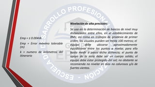 Nivelación de alta precisión:
Se usa en la determinación de bancos de nivel muy
distanciados entre ellos, en el establecimiento de
BMs; así como en trabajos de geodesia de primer
orden, las visuales pueden ser hasta 100 metros; el
equipo debe ubicarse aproximadamente
equidistante entre los puntos a nivelar, para ello
basta medir a pasos dicha distancia; el punto de
apoyo de la mira debe ser un cuerpo solido; el
equipo debe estar protegido del sol; no obstante se
recomienda no nivelar en días no calurosos y/o de
fuertes vientos.
Emp = ± 0.004√k
Emp = Error máximo tolerable
(m)
k = numero de kilómetros del
itinerario
 