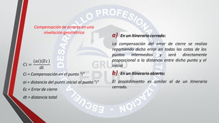 a) En un itinerario cerrado:
La compensación del error de cierre se realiza
repartiendo dicho error en todas las cotas de los
puntos intermedios y será directamente
proporcional a la distancia entre dicho punto y el
inicial
b) En un itinerario abierto:
El procedimiento es similar al de un itinerario
cerrado.
Compensación de errores en una
nivelación geométrica
𝐶𝑖 =
(𝑎𝑖) 𝐸𝑐
𝑑𝑡
Ci = Compensación en el punto "i"
ai = distancia del punto inicial al punto "i"
Ec = Error de cierre
dt = distancia total
 