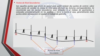 • Puntos de Nivel Secundarios:
Son aquellos puntos que sirven de apoyo para poder enlazar dos puntos de control, sobre
dicho punto de cambio se coloca la mira para efectuar las lecturas correspondientes. Se
recomienda que los puntos secundarios sean pintados si se tratase de pavimentos o
estacados provisionalmente en los jardines o tierra si fuera el caso, generalmente estos
puntos deben desaparecer al concluir el trabajo de gabinete.
Puntos de Nivel
Secundario
 