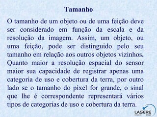 Tamanho O tamanho de um objeto ou de uma feição deve ser considerado em função da escala e da resolução da imagem. Assim, um objeto, ou uma feição, pode ser distinguido pelo seu tamanho em relação aos outros objetos vizinhos .  Quanto maior a resolução espacial do sensor maior sua capacidade de registrar apenas uma categoria de uso e cobertura da terra, por outro lado se o tamanho do pixel for grande, o sinal que lhe é correspondente representará vários tipos de categorias de uso e cobertura da terra.  