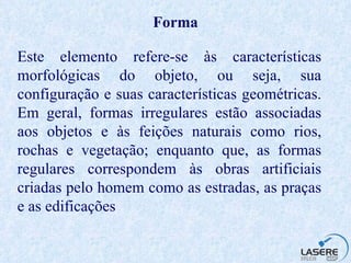 Forma Este elemento refere-se às características morfológicas do objeto, ou seja, sua configuração e suas características geométricas. Em geral, formas irregulares estão associadas aos objetos e às feições naturais como rios, rochas e vegetação; enquanto que, as formas regulares correspondem às obras artificiais criadas pelo homem como as estradas, as praças e as edificações  