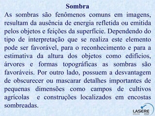 Sombra As sombras são fenômenos comuns em imagens, resultam da ausência de energia refletida ou emitida pelos objetos e feições da superfície. Dependendo do tipo de interpretação que se realiza este elemento pode ser favorável, para o reconhecimento e para a estimativa da altura dos objetos como edifícios, árvores e formas topográficas as sombras são favoráveis. Por outro lado, possuem a desvantagem de obscurecer ou mascarar detalhes importantes de pequenas dimensões como campos de cultivos agrícolas  e construções localizados em encostas sombreadas.  