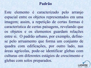 Padrão Este elemento é caracterizado pelo arranjo espacial entre os objetos representados em uma imagem; assim, a repetição de certas formas é característica de certas paisagens, revelando que os objetos e os elementos guardam relações entre si.  O padrão urbano, por exemplo, define-se pelo arruamento que forma um conjunto de quadra com edificações, por outro lado, nas áreas agrícolas, pode-se identificar glebas com culturas em diferentes estágios de crescimento e glebas com solos preparados. 