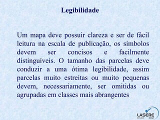 Legibilidade Um mapa deve possuir clareza e ser de fácil leitura na escala de publicação, os símbolos devem ser concisos e facilmente distinguíveis. O tamanho das parcelas deve conduzir a uma ótima legibilidade, assim parcelas muito estreitas ou muito pequenas devem, necessariamente, ser omitidas ou agrupadas em classes mais abrangentes   