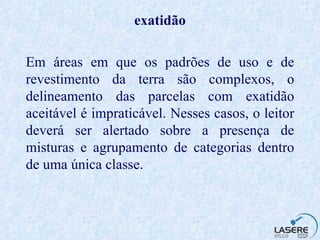exatidão Em áreas em que os padrões de uso e de revestimento da terra são complexos, o delineamento das parcelas com exatidão aceitável é impraticável. Nesses casos, o leitor deverá ser alertado sobre a presença de misturas e agrupamento de categorias dentro de uma única classe. 