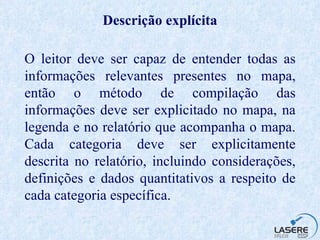 Descrição explícita O leitor deve ser capaz de entender todas as informações relevantes presentes no mapa, então o método de compilação das informações deve ser explicitado no mapa, na legenda e no relatório que acompanha o mapa. Cada categoria deve ser explicitamente descrita no relatório, incluindo considerações, definições e dados quantitativos a respeito de cada categoria específica. 