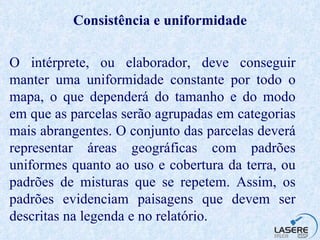 Consistência e uniformidade O intérprete, ou elaborador, deve conseguir manter uma uniformidade constante por todo o mapa, o que dependerá do tamanho e do modo em que as parcelas serão agrupadas em categorias mais abrangentes. O conjunto das parcelas deverá representar áreas geográficas com padrões uniformes quanto ao uso e cobertura da terra, ou padrões de misturas que se repetem. Assim, os padrões evidenciam paisagens que devem ser descritas na legenda e no relatório.   