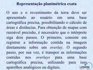 Representação planimétrica exata O uso e o revestimento da terra deve ser apresentado ao usuário em uma base cartográfica precisa, possibilitando o cálculo de áreas e distâncias. Para obtenção de mapas com razoável precisão, é necessário que o intérprete siga dois passos. O primeiro, consiste em registrar a informação contida na imagem diretamente sobre um  overlay . O segundo passo, por sua vez, é transpor as informações contidas nos  overlays  para uma base cartográfica precisa, utilizando para isso aparelhos analógicos ou digitais. 