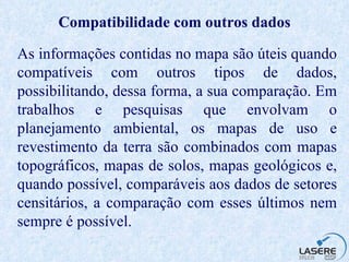 Compatibilidade com outros dados As informações contidas no mapa são úteis quando compatíveis com outros tipos de dados, possibilitando, dessa forma, a sua comparação. Em trabalhos e pesquisas que envolvam o planejamento ambiental, os mapas de uso e revestimento da terra são combinados com mapas topográficos, mapas de solos, mapas geológicos e, quando possível, comparáveis aos dados de setores censitários, a comparação com esses últimos nem sempre é possível. 