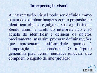 Interpretação  visual A interpretação visual pode ser definida como o acto de examinar imagens com o propósito de identificar objetos e julgar a sua significância. Sendo assim, a tarefa do intérprete não é só aquela de identificar e delinear os objetos precisamente, mas sim procurar definir regiões que apresentam uniformidade quanto à composição e a aparência. O intérprete generaliza para definir unidades espaciais que compõem o sujeito da interpretação.  