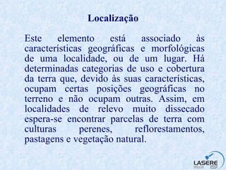 Localização Este elemento está associado às características geográficas e morfológicas de uma localidade, ou de um lugar. Há determinadas categorias de uso e cobertura da terra que, devido às suas características, ocupam certas posições geográficas no terreno e não ocupam outras. Assim, em localidades de relevo muito dissecado espera-se encontrar parcelas de terra com culturas perenes, reflorestamentos, pastagens e vegetação natural. 