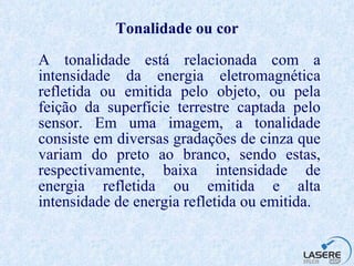 Tonalidade ou cor A tonalidade está relacionada com a intensidade da energia eletromagnética refletida ou emitida pelo objeto, ou pela feição da superfície terrestre captada pelo sensor. Em uma imagem, a tonalidade consiste em diversas gradações de cinza que variam do preto ao branco, sendo estas, respectivamente, baixa intensidade de energia refletida ou emitida e alta intensidade de energia refletida ou emitida. 