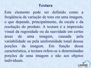 Textura Este elemento pode ser definido como a freqüência da variação de tons em uma imagem, o que depende, principalmente, da escala e da resolução do produto. A textura é a impressão visual da rugosidade ou da suavidade em certas áreas de uma imagem, causada pela variabilidade ou pela uniformidade tonal dessas porções da imagem. Em função dessa característica, a textura refere-se a determinadas porções de uma imagem e não aos objetos individuais. 
