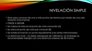 NIVELACIÓN SIMPLE
• Sirve para conocer de uno o más puntos de terreno por medio de una sola
estación instrumental.
• PASOS A SEGUIR
• Se coloca la mira en el punto de cota conocido (A)
• Se ubica el punto de cota por conocer (B)
• Se instala el nivel en un punto equidistante a los antes mencionados.
• La distancia nivel – no debe sobrepasar de 120metros, sin embargo es
recomendable trabajar con una distancia máxima de 50 metros.
 