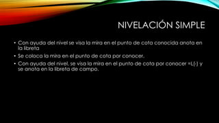 NIVELACIÓN SIMPLE
• Con ayuda del nivel se visa la mira en el punto de cota conocida anota en
la libreta
• Se coloca la mira en el punto de cota por conocer.
• Con ayuda del nivel, se visa la mira en el punto de cota por conocer =L(-) y
se anota en la libreta de campo.
 