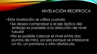NIVELACIÓN RECIPROCA
•Esta nivelación se utiliza cuando
•Se desea comprobar si el eje óptico del
anteojo es paralelo a la dirección de nivel
tubular
•No es posible colocar el nivel entre dos
puntos de mira, ya sea porque se interpone
un río, un pantano u otro obstáculo.
 